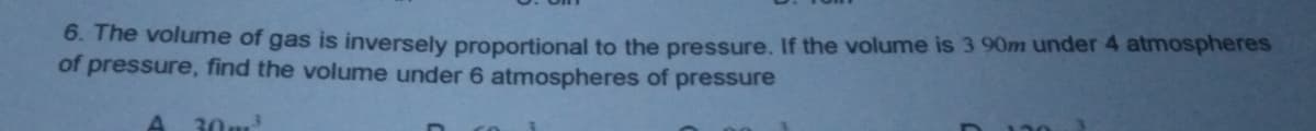 6. The volume of gas is inversely proportional to the pressure. If the volume is 3 90m under 4 atmospheres
of pressure, find the volume under 6 atmospheres of pressure
30m
