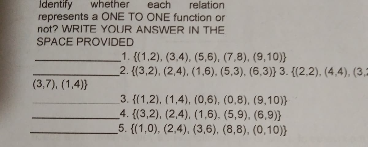 Identify
whether
each
relation
represents a ONE TO ONE function or
not? WRITE YOUR ANSWER IN THE
SPACE PROVIDED
1. {(1,2), (3,4), (5,6), (7,8), (9,10)}
_2. {(3,2), (2,4), (1,6), (5,3), (6,3)} 3. {(2,2), (4,4), (3,2
(3,7), (1,4)}
3. {(1,2), (1,4), (0,6), (0,8), (9,10)}
4. {(3,2), (2,4), (1,6), (5,9), (6,9)}
5. {(1,0), (2,4), (3,6), (8,8), (0,10)}
