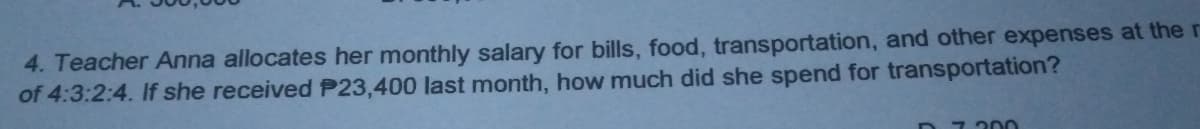 4. Teacher Anna allocates her monthly salary for bills, food, transportation, and other expenses at the r
of 4:3:2:4. If she received P23,400 last month, how much did she spend for transportation?
D7 200
