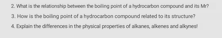 2. What is the relationship between the boiling point of a hydrocarbon compound and its Mr?
3. How is the boiling point of a hydrocarbon compound related to its structure?
4. Explain the differences in the physical properties of alkanes, alkenes and alkynes!
