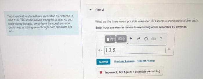 Two identical loudspeakers separated by distance d
emit 150 Hz sound waves along the x-axis. As you
walk along the axis, away from the speakers, you
don't hear anything even though both speakers are
on.
Part A
What are the three lowest possible values for d? Assume a sound speed of 340 m/s.
Enter your answers in meters in ascending order separated by commas.
15. ΑΣΦ
d= 1,3,5
?
Submit Previous Answers Request Answer
* Incorrect; Try Again; 4 attempts remaining
A