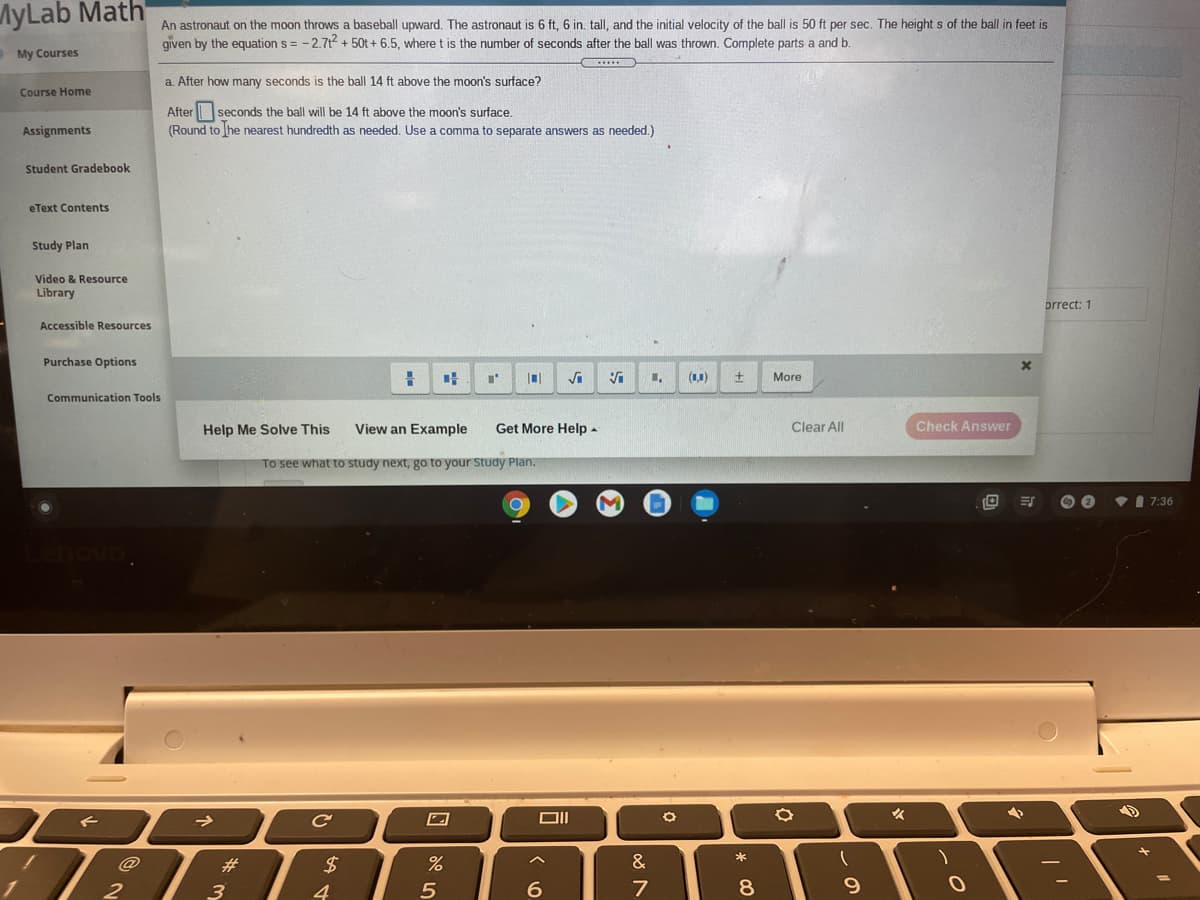 MyLab Math
An astronaut on the moon throws a baseball upward. The astronaut is 6 ft, 6 in. tall, and the initial velocity of the ball is 50 ft per sec. The height s of the ball in feet is
given by the equation s = - 2.7t + 50t+ 6.5, where t is the number of seconds after the ball was thrown. Complete parts a and b.
My Courses
a. After how many seconds is the ball 14 ft above the moon's surface?
Course Home
After seconds the ball will be 14 ft above the moon's surface.
(Round to he nearest hundredth as needed. Use a comma to separate answers as needed.)
Assignments
Student Gradebook
eText Contents
Study Plan
Video & Resource
Library
prrect: 1
Accessible Resources
Purchase Options
(1,1)
More
Communication Tools
Help Me Solve This
View an Example
Get More Help -
Clear All
Check Answer
To see what to study next, go to your Stu
7 Pla
7:36
*
#3
$4
&
3
4
9.
* C0
