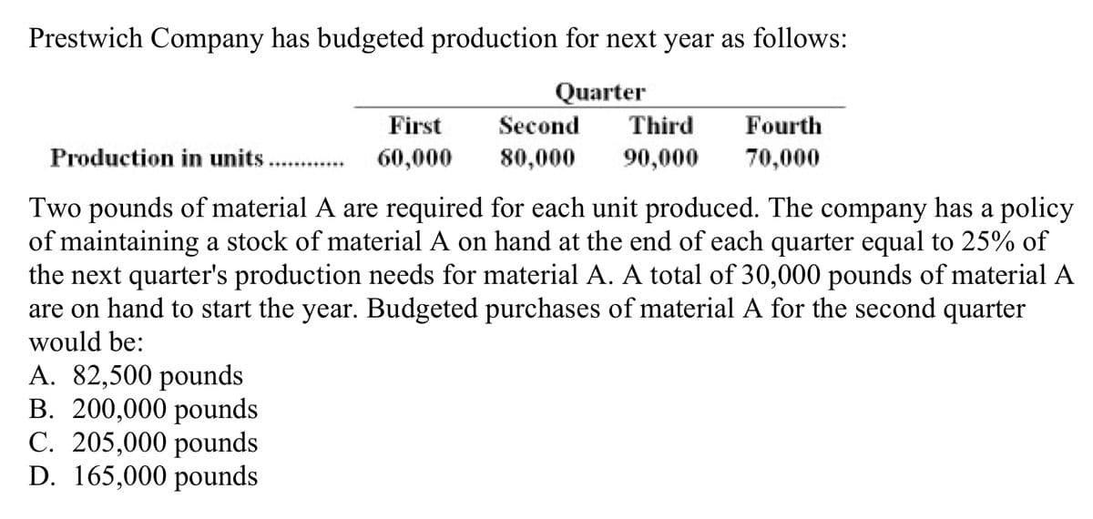 Prestwich Company has budgeted production for next year as follows:
Quarter
First
Second
Third
Fourth
Production in units...
60,000
80,000
90,000
70,000
........
Two pounds of material A are required for each unit produced. The company has a policy
of maintaining a stock of material A on hand at the end of each quarter equal to 25% of
the next quarter's production needs for material A. A total of 30,000 pounds of material A
are on hand to start the year. Budgeted purchases of material A for the second quarter
would be:
A. 82,500 pounds
B. 200,000 pounds
C. 205,000 pounds
D. 165,000 pounds
