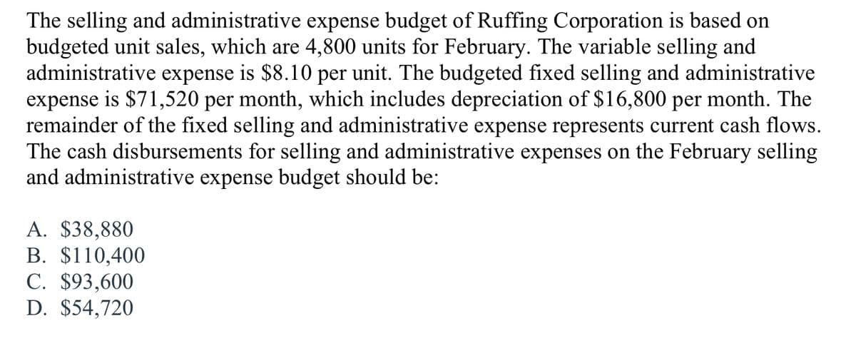 The selling and administrative expense budget of Ruffing Corporation is based on
budgeted unit sales, which are 4,800 units for February. The variable selling and
administrative expense is $8.10 per
expense is $71,520 per month, which includes depreciation of $16,800 per month. The
remainder of the fixed selling and administrative expense represents current cash flows.
The cash disbursements for selling and administrative expenses on the February selling
and administrative expense budget should be:
unit. The budgeted fixed selling and administrative
A. $38,880
В. $110,400
C. $93,600
D. $54,720
