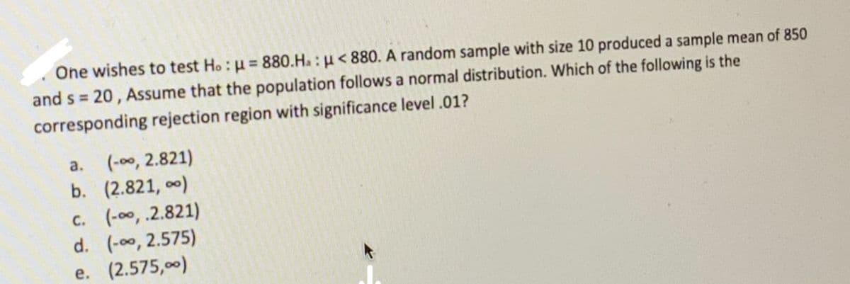 One wishes to test Ho: u = 880.H. : u< 880. A random sample with size 10 produced a sample mean of 850
and s 20, Assume that the population follows a normal distribution. Which of the following is the
%3D
corresponding rejection region with significance level .01?
(-00, 2.821)
b. (2.821, o0)
a.
c. (-00,.2.821)
d. (-00, 2.575)
e. (2.575,00)
