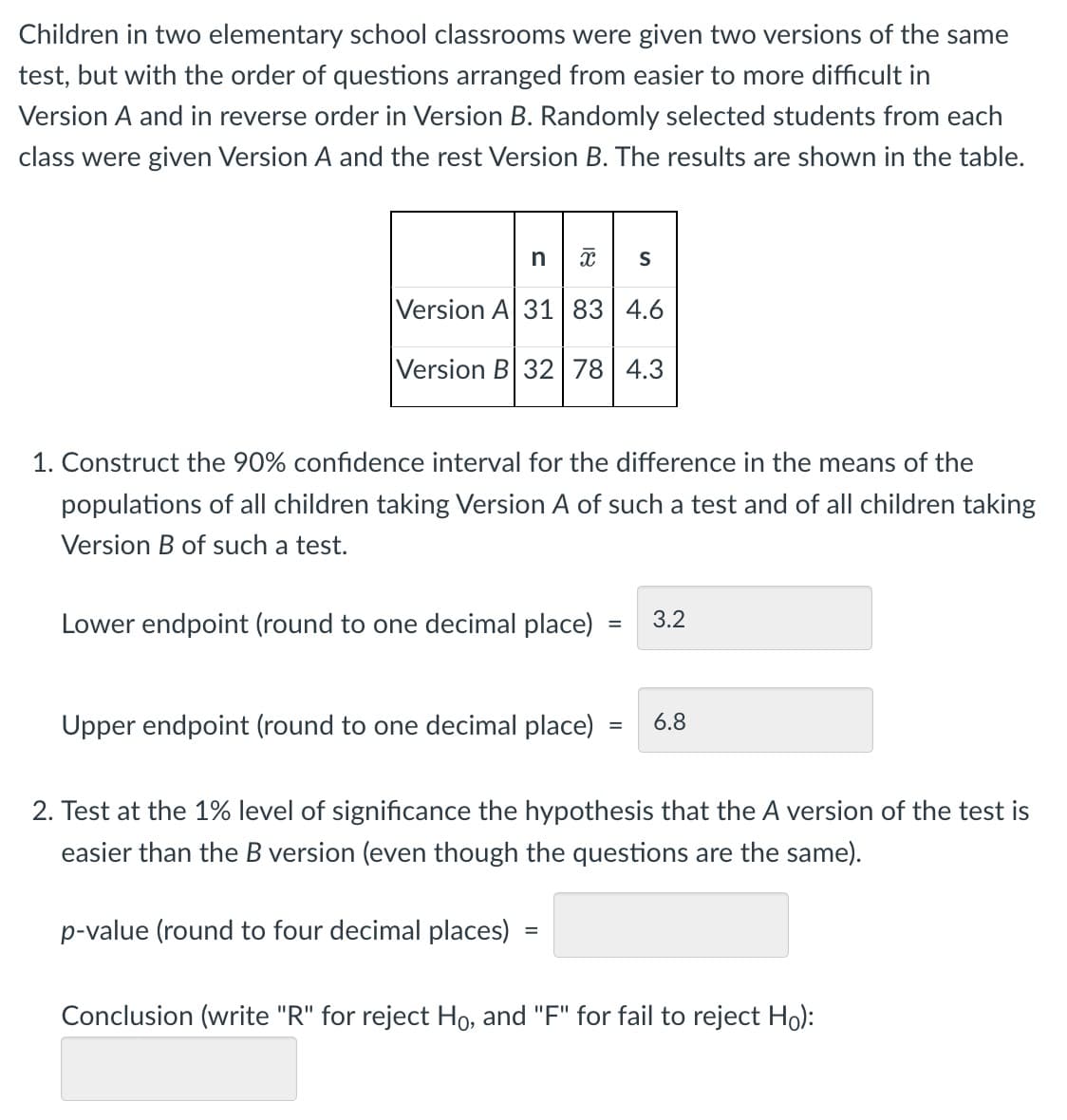 Children in two elementary school classrooms were given two versions of the same
test, but with the order of questions arranged from easier to more difficult in
Version A and in reverse order in Version B. Randomly selected students from each
class were given Version A and the rest Version B. The results are shown in the table.
nx S
E
Version A 31 83 4.6
Version B 32 78 4.3
1. Construct the 90% confidence interval for the difference in the means of the
populations of all children taking Version A of such a test and of all children taking
Version B of such a test.
Lower endpoint (round to one decimal place) 3.2
=
Upper endpoint (round to one decimal place)
= 6.8
2. Test at the 1% level of significance the hypothesis that the A version of the test is
easier than the B version (even though the questions are the same).
p-value (round to four decimal places)
=
Conclusion (write "R" for reject Ho, and "F" for fail to reject Ho):