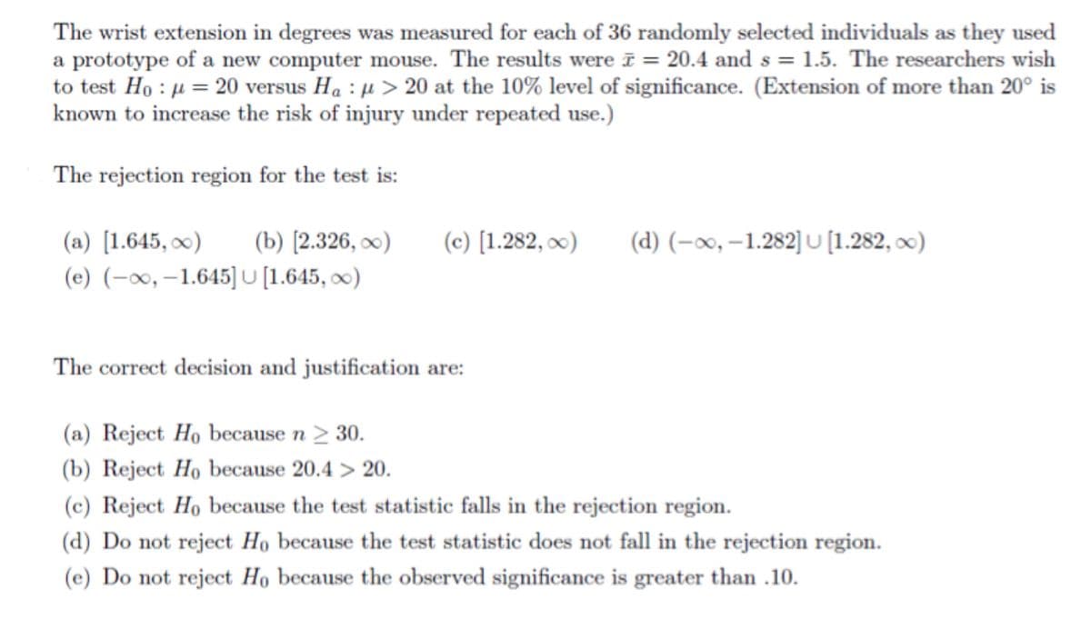 The wrist extension in degrees was measured for each of 36 randomly selected individuals as they used
a prototype of a new computer mouse. The results were ī = 20.4 and s = 1.5. The researchers wish
to test Ho : µ = 20 versus Ha : µ > 20 at the 10% level of significance. (Extension of more than 20° is
known to increase the risk of injury under repeated use.)
The rejection region for the test is:
(b) [2.326, ∞)
(d) (-∞0, –1.282] U [1.282, 0)
(a) [1.645, )
(e) (-x, –1.645] U [1.645, ∞)
(c) [1.282, x)
The correct decision and justification are:
(a) Reject Ho because n > 30.
(b) Reject Ho because 20.4 > 20.
(c) Reject Ho because the test statistic falls in the rejection region.
(d) Do not reject Ho because the test statistic does not fall in the rejection region.
(e) Do not reject Họ because the observed significance is greater than .10.
