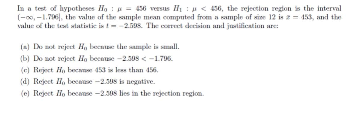 In a test of hypotheses Ho : µ = 456 versus H1 : µ < 456, the rejection region is the interval
(-∞0, –1.796], the value of the sample mean computed from a sample of size 12 is ī = 453, and the
value of the test statistic is t = -2.598. The correct decision and justification are:
(a) Do not reject Họ because the sample is small.
(b) Do not reject Họ because –2.598 < –1.796.
(c) Reject Ho because 453 is less than 456.
(d) Reject Ho because -2.598 is negative.
(e) Reject Ho because -2.598 lies in the rejection region.
