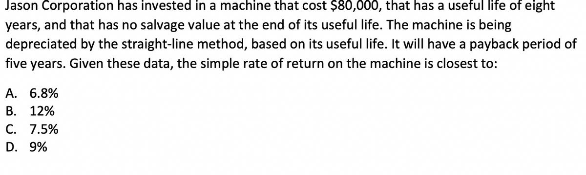 Jason Corporation has invested in a machine that cost $80,000, that has a useful life of eight
years, and that has no salvage value at the end of its useful life. The machine is being
depreciated by the straight-line method, based on its useful life. It will have a payback period of
five years. Given these data, the simple rate of return on the machine is closest to:
A. 6.8%
B. 12%
C. 7.5%
D. 9%