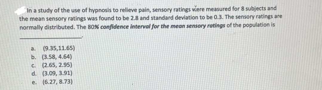 In a study of the use of hypnosis to relieve pain, sensory ratings were measured for 8 subjects and
the mean sensory ratings was found to be 2.8 and standard deviation to be 0.3. The sensory ratings are
normally distributed. The 80% confidence interval for the mean sensory ratings of the population is
(9.35,11.65)
b. (3.58, 4.64)
(2.65, 2.95)
d. (3.09, 3.91)
(6.27, 8.73)
a.
C.
e.
