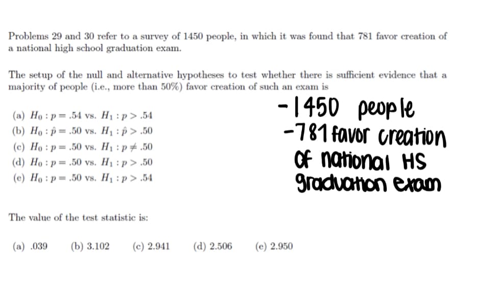 Problems 29 and 30 refer to a survey of 1450 people, in which it was found that 781 favor creation of
a national high school graduation exam.
The setup of the null and alternative hypotheses to test whether there is sufficient evidence that a
majority of people (i.e., more than 50%) favor creation of such an exam is
- 1450 people
-781 favor creation
Of national HS
gradvanon exom
(a) Ho : p= .54 vs. H1 : p > .54
(b) Họ : p = .50 vs. H1 : p > .50
(c) Họ : p = .50 vs. H1 : p # .50
(d) Ho : p = .50 vs. H1 : p > .50
(c) Ho : p= .50 vs. H1 : p > .54
The value of the test statistic is:
(a) .039
(b) 3.102
(c) 2.941
(d) 2.506
(e) 2.950
