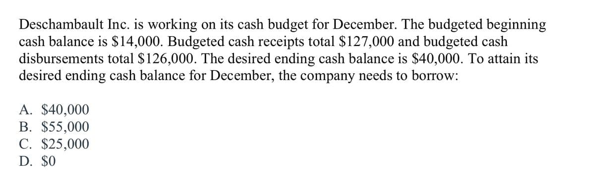 Deschambault Inc. is working on its cash budget for December. The budgeted beginning
cash balance is $14,000. Budgeted cash receipts total $127,000 and budgeted cash
disbursements total $126,000. The desired ending cash balance is $40,000. To attain its
desired ending cash balance for December, the company needs to borrow:
A. $40,000
B. $55,000
C. $25,000
D. $0
