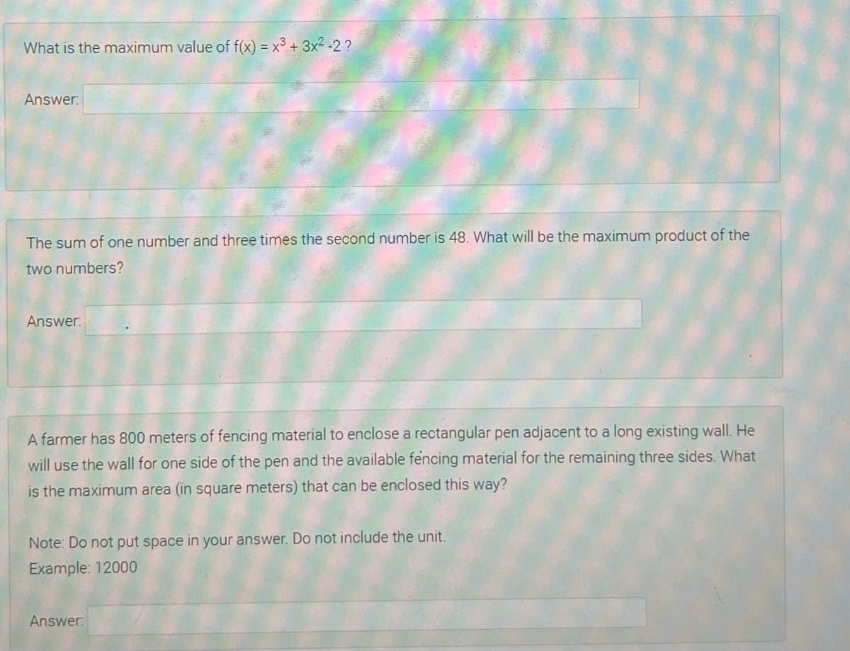 What is the maximum value of f(x) = x³ + 3x² -2 ?
Answer:
The sum of one number and three times the second number is 48. What will be the maximum product of the
two numbers?
Answer:
A farmer has 800 meters of fencing material to enclose a rectangular pen adjacent to a long existing wall. He
will use the wall for one side of the pen and the available fencing material for the remaining three sides. What
is the maximum area (in square meters) that can be enclosed this way?
Note: Do not put space in your answer. Do not include the unit.
Example: 12000
Answer:
