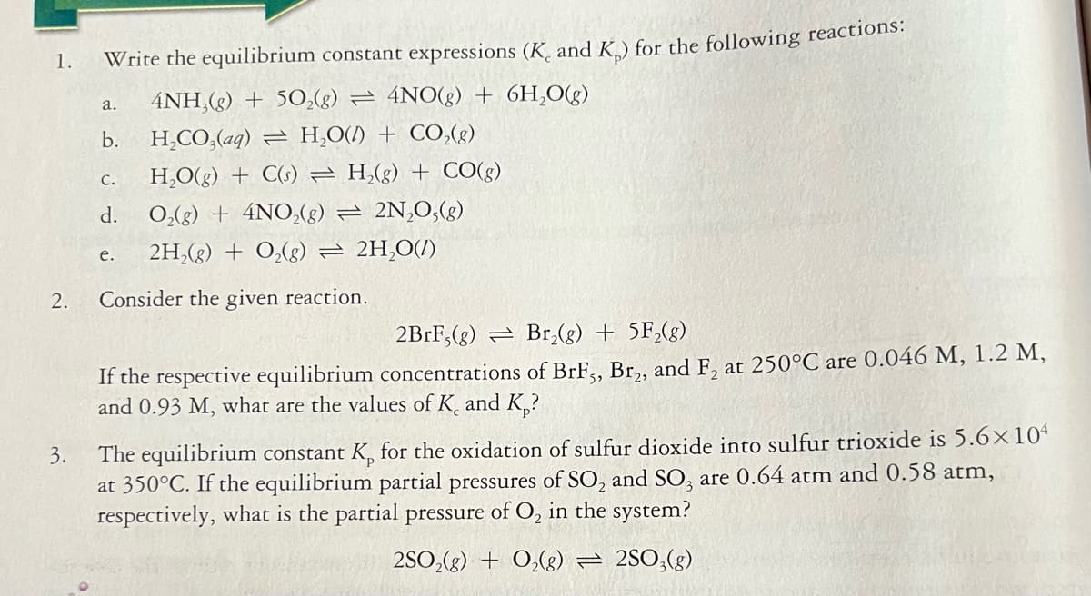 1.
Write the equilibrium constant expressions (K, and K.) for the following reactions.
4NH,(g) + 50,(g) = 4NO(g) + 6H,O(g)
a.
H,CO,(aq) = H,O(/) + CO,(g)
CO(g)
b.
H,O(g) + C(s) = H,(g)
С.
d.
O,(g) + 4NO,(g) = 2N,0,(g)
2H,(g) + 0,(g) = 2H,O(1)
е.
2.
Consider the given reaction.
2B1F,(g) = Br,(g) + 5F,(g)
If the respective equilibrium concentrations of BrF., Br,, and F, at 250°C are 0.046 M, 1.2 M,
and 0.93 M, what are the values of K, and K,?
The equilibrium constant K, for the oxidation of sulfur dioxide into sulfur trioxide is 5.6×10ª
at 350°C. If the equilibrium partial pressures of SO, and SO, are 0.64 atm and 0.58 atm,
respectively, what is the partial pressure of O, in the system?
3.
2SO,(g) + 0,(g) = 2SO,(g)
