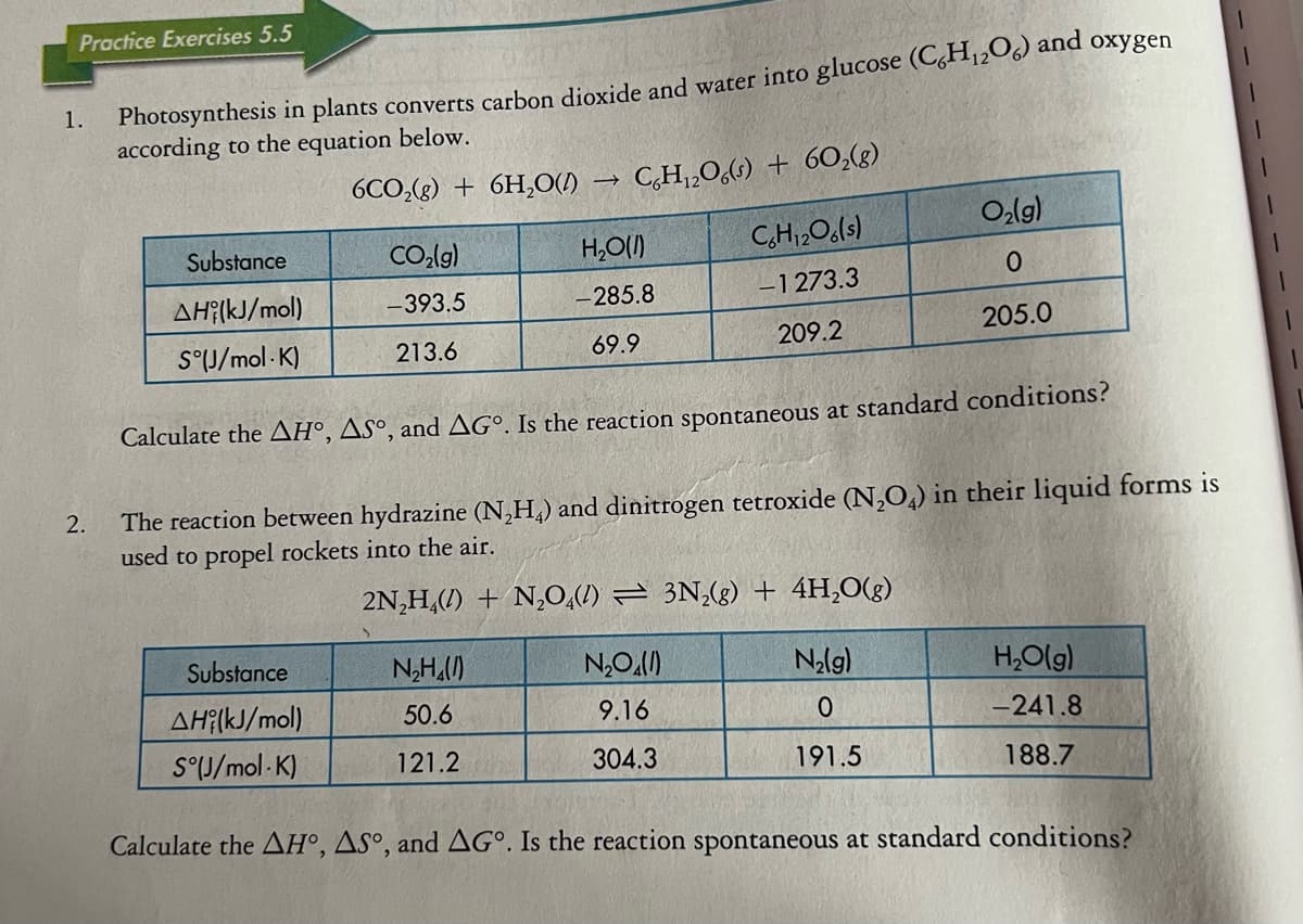 Practice Exercises 5.5
Photosynthesis in plants converts carbon dioxide and water into glucose (C,H,1206) and oxygen
according to the equation below.
1.
6CO,(g) + 6H,0(1)
C,H,O1) + 60,(g)
O,(g)
Substance
Co.lg)
H,O()
C,H1,O,(s)
AH?(kJ/mol)
-393.5
-285.8
-1 273.3
209.2
205.0
S°J/mol - K)
213.6
69.9
Calculate the AH°, Asº, and AGº. Is the reaction spontaneous at standard conditions?
The reaction between hydrazine (N,H) and dinitrogen tetroxide (N,O,) in their liquid forms is
used to propel rockets into the air.
2.
2N,H,() + N,O,(1) = 3N,(g) + 4H,0(g)
Substance
Nalg)
H,Olg)
AH;(kJ/mol)
50.6
9.16
-241.8
S°U/mol-K)
121.2
304.3
191.5
188.7
Calculate the AH°, Asº, and AG°. Is the reaction spontaneous at standard conditions?
