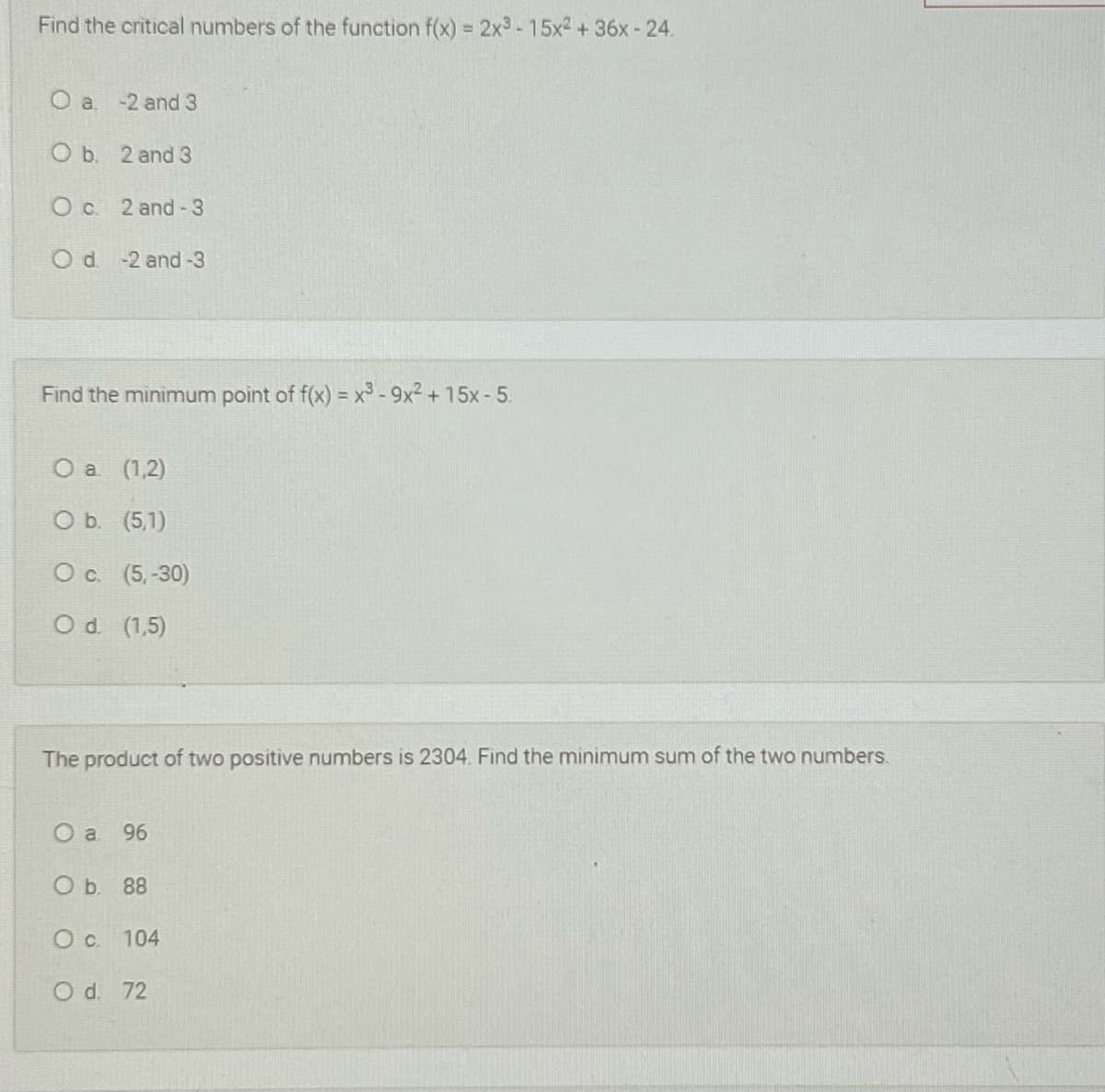 Find the critical numbers of the function f(x) = 2x3 -15x2 + 36x - 24.
O a. -2 and 3
O b. 2 and 3
O c. 2 and-3
Od -2 and-3
Find the minimum point of f(x) = x° - 9x2 + 15x- 5.
Оa (1,2)
O b. (5,1)
O c. (5,-30)
Od (1,5)
The product of two positive numbers is 2304. Find the minimum sum of the two numbers.
O a
96
Оъ 88
O c. 104
O d. 72
