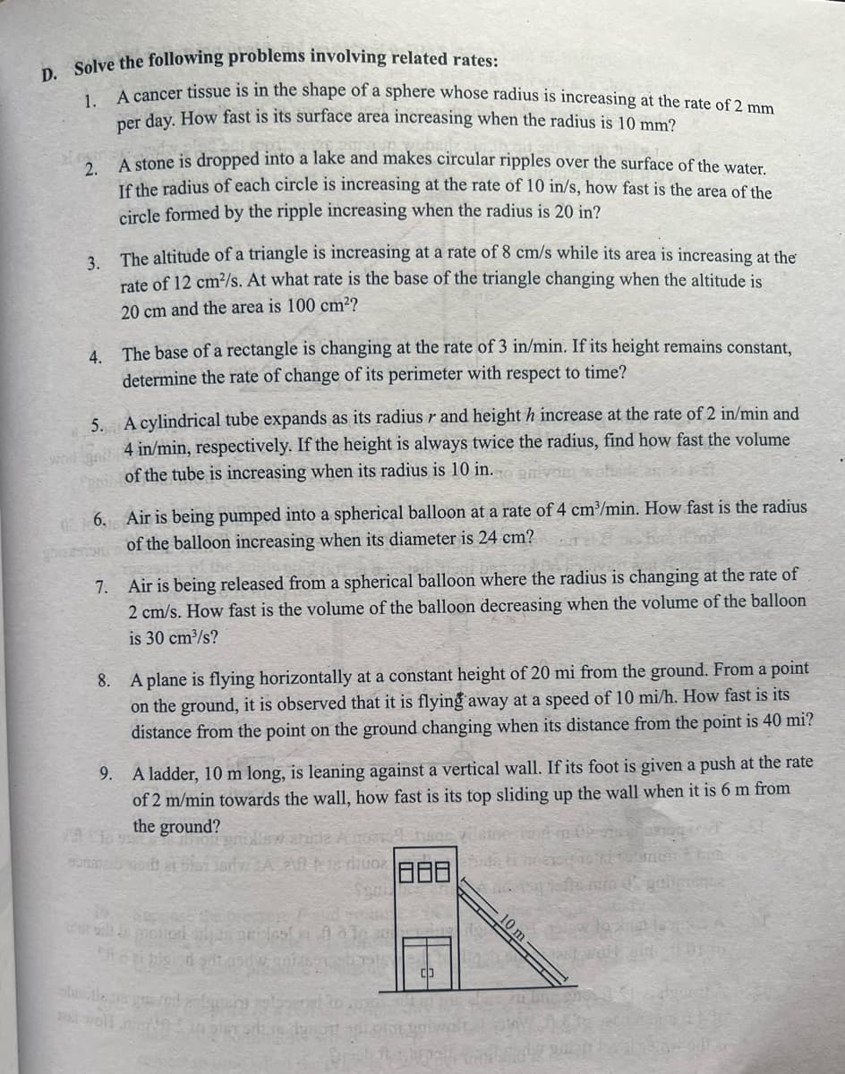 Solve the following problems involving related rates:
A cancer tissue is in the shape of a sphere whose radius is increasing at the rate of 2 mm
per day. How fast is its surface area increasing when the radius is 10 mm2
tone is dropped into a lake and makes circular ripples over the surface of the water
2.
Tf the radius of each circle is increasing at the rate of 10 in/s, how fast is the area of the
circle formed by the ripple increasing when the radius is 20 in?
3 The altitude of a triangle is increasing at a rate of 8 cm/s while its area is increasing at the
rate of 12 cm2/s. At what rate is the base of the triangle changing when the altitude is
20 cm and the area is 100 cm??
4 The base of a rectangle is changing at the rate of 3 in/min. If its height remains constant,
determine the rate of change of its perimeter with respect to time?
5. A cylindrical tube expands as its radius r and height h increase at the rate of 2 in/min and
4 in/min, respectively. If the height is always twice the radius, find how fast the volume
of the tube is increasing when its radius is 10 in.
wod
6. Air is being pumped into a spherical balloon at a rate of 4 cm³/min. How fast is the radius
of the balloon increasing when its diameter is 24 cm?
7. Air is being released from a spherical balloon where the radius is changing at the rate of
2 cm/s. How fast is the volume of the balloon decreasing when the volume of the balloon
is 30 cm³/s?
8. A plane is flying horizontally at a constant height of 20 mi from the ground. From a point
on the ground, it is observed that it is flying away at a speed of 10 mi/h. How fast is its
distance from the point on the ground changing when its distance from the point is 40 mi?
A ladder, 10 m long, is leaning against a vertical wall. If its foot is given a push at the rate
of 2 m/min towards the wall, how fast is its top sliding up the wall when it is 6 m from
the ground?
9.
