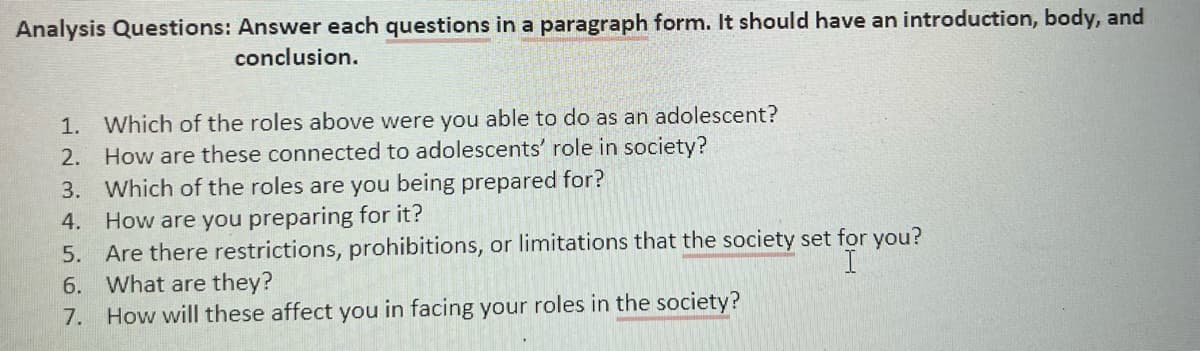 Analysis Questions: Answer each questions in a paragraph form. It should have an introduction, body, and
conclusion.
1. Which of the roles above were you able to do as an adolescent?
2. How are these connected to adolescents' role in society?
3. Which of the roles are you being prepared for?
4. How are you preparing for it?
5. Are there restrictions, prohibitions, or limitations that the society set for you?
6. What are they?
How will these affect you in facing your roles in the society?
I
7.
