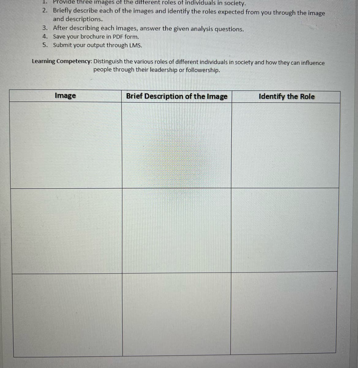 1. Provide three images of the different roles of individuals in society.
2. Briefly describe each of the images and identify the roles expected from you through the image
and descriptions.
3. After describing èach images, answer the given analysis questions.
4. Save your brochure in PDF form.
5. Submit your output through LMS.
Learning Competency: Distinguish the various roles of different individuals in society and how they can influence
people through their leadership or followership.
Image
Brief Description of the Image
Identify the Role
