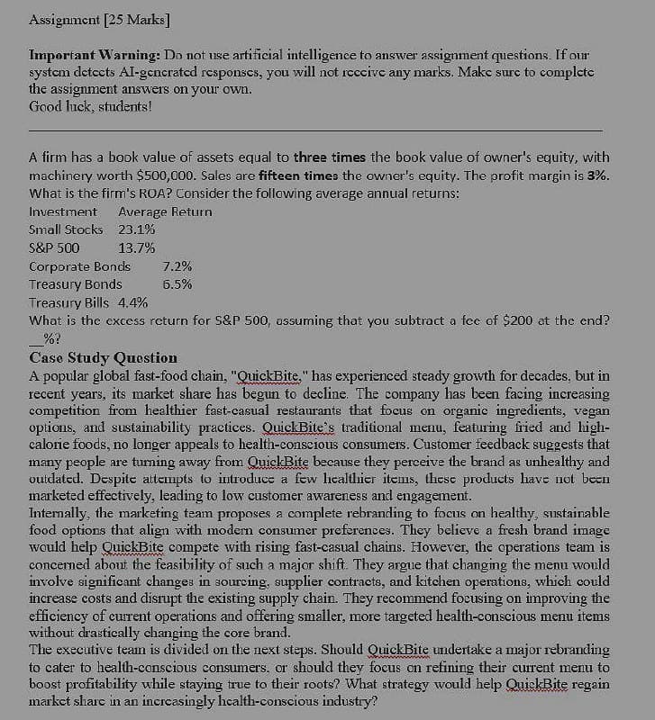 Assignment [25 Marks]
Important Warning: Do not use artificial intelligence to answer assignment questions. If our
system detects Al-generated responses, you will not receive any marks. Make sure to complete
the assignment answers on your own.
Good luck, students!
A firm has a book value of assets equal to three times the book value of owner's equity, with
machinery worth $500,000. Sales are fifteen times the owner's equity. The profit margin is 3%.
What is the firm's ROA? Consider the following average annual returns:
Investment
Average Return
Small Stocks 23.1%
S&P 500
13.7%
Corporate Bonds
7.2%
Treasury Bonds
6.5%
Treasury Bills 4.4%
What is the excess return for S&P 500, assuming that you subtract a fee of $200 at the end?
%?
Case Study Question
A popular global fast-food chain, "QuickBite," has experienced steady growth for decades, but in
recent years, its market share has begun to decline. The company has been facing increasing
competition from healthier fast-casual restaurants that focus on organic ingredients, vegan
options, and sustainability practices. Quick Bite's traditional menu, featuring fried and high-
calorie foods, no longer appeals to health-conscious consumers. Customer feedback suggests that
many people are turning away from QuickBite because they perceive the brand as unhealthy and
outdated. Despite attempts to introduce a few healthier items, these products have not been
marketed effectively, leading to low customer awareness and engagement.
Internally, the marketing team proposes a complete rebranding to focus on healthy, sustainable
food options that align with modern consumer preferences. They believe a fresh brand image
would help QuickBite compete with rising fast-casual chains. However, the operations team is
concerned about the feasibility of such a major shift. They argue that changing the menu would
involve significant changes in sourcing, supplier contracts, and kitchen operations, which could
increase costs and disrupt the existing supply chain. They recommend focusing on improving the
efficiency of current operations and offering smaller, more targeted health-conscious menu items
without drastically changing the core brand.
The executive team is divided on the next steps. Should QuickBite undertake a major rebranding
to cater to health-conscious consumers, or should they focus on refining their current menu to
boost profitability while staying true to their roots? What strategy would help QuickBite regain
market share in an increasingly health-conscious industry?