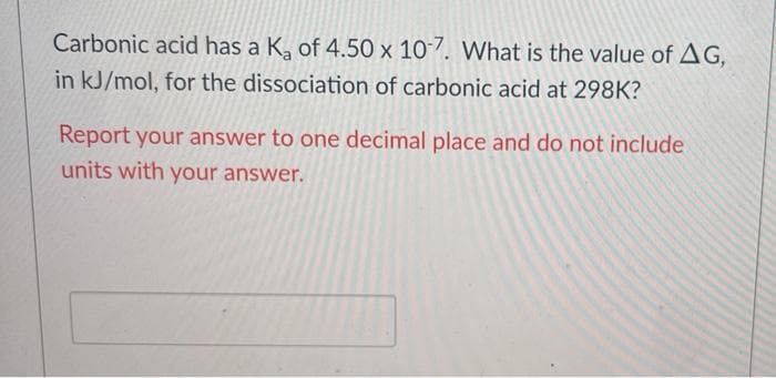 Carbonic acid has a K, of 4.50 x 107. What is the value of AG,
in kJ/mol, for the dissociation of carbonic acid at 298K?
Report your answer to one decimal place and do not include
units with your answer.
