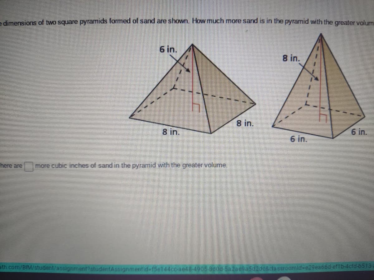 e dimensions of two square pyramids formed of sand are shown. How much more sand is in the pyramid with the greater volum
6 in.
8 in.
8 in.
8 in.
6 in.
6 in.
here are
more cubic inches of sand in the pyramid with the greater volume.
ath.com/BIM/student/assignment?studentAssignmentid-f5e144cc-ae48-4905-8000-Sa2aesa5d2de8classroomid-e29ea66d-erDACru-oS735
