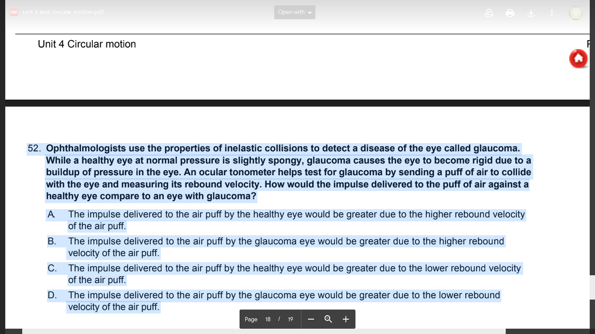 Por unit 4 test circular motion.pdf
Open with -
Unit 4 Circular motion
52. Ophthalmologists use the properties of inelastic collisions to detect a disease of the eye called glaucoma.
While a healthy eye at normal pressure is slightly spongy, glaucoma causes the eye to become rigid due to a
buildup of pressure in the eye. An ocular tonometer helps test for glaucoma by sending a puff of air to collide
with the eye and measuring its rebound velocity. How would the impulse delivered to the puff of air against a
healthy eye compare to an eye with glaucoma?
A
The impulse delivered to the air puff by the healthy eye would be greater due to the higher rebound velocity
of the air puff.
The impulse delivered to the air puff by the glaucoma eye would be greater due to the higher rebound
velocity of the air puff.
The impulse delivered to the air puff by the healthy eye would be greater due to the lower rebound velocity
of the air puff.
D.
The impulse delivered to the air puff by the glaucoma eye would be greater due to the lower rebound
velocity of the air puff.
Page 18 / 19
+
B.
C.
