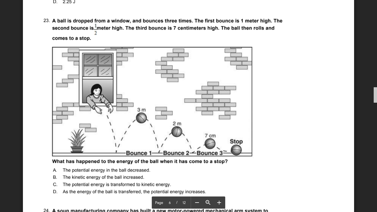 D.
2.25 J
23. A ball is dropped from a window, and bounces three times. The first bounce is 1 meter high. The
second bounce ismeter high. The third bounce is 7 centimeters high. The ball then rolls and
comes to a stop.
3 m
2 m
7 cm
Stop
Bounce 1-4Bounce 2 Bounce 3–
What has happened to the energy of the ball when it has come to a stop?
A
The potential energy in the ball decreased.
В.
The kinetic energy of the ball increased.
C.
The potential energy is transformed to kinetic energy.
D.
As the energy of the ball is transferred, the potential energy increases.
Page
6 I 12
- Q +
24. A soup manufacturing company has built a new motor-powered mechanical arm system to

