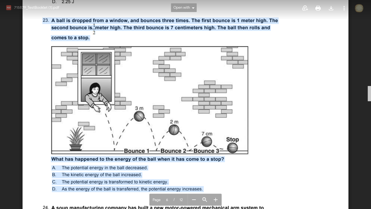 D.
2.25 J
POr 715879 TestBooklet (1).pdf
Open with -
23. A ball is dropped from a window, and bounces three times. The first bounce is 1 meter high. The
second bounce is'meter high. The third bounce is 7 centimeters high. The ball then rolls and
comes to a stop.
3 m
2 m
7 cm
Stop
Bounce 1-4Bounce 2 Bounce 3-
What has happened to the energy of the ball when it has come to a stop?
A
The potential energy in the ball decreased.
В.
The kinetic energy of the ball increased.
С.
The potential energy is transformed to kinetic energy.
D.
As the energy of the ball is transferred, the potential energy increases.
Page 6 / 12
- Q
+
24. A soup manufacturing company has built a new motor-powered mechanical arm system to
