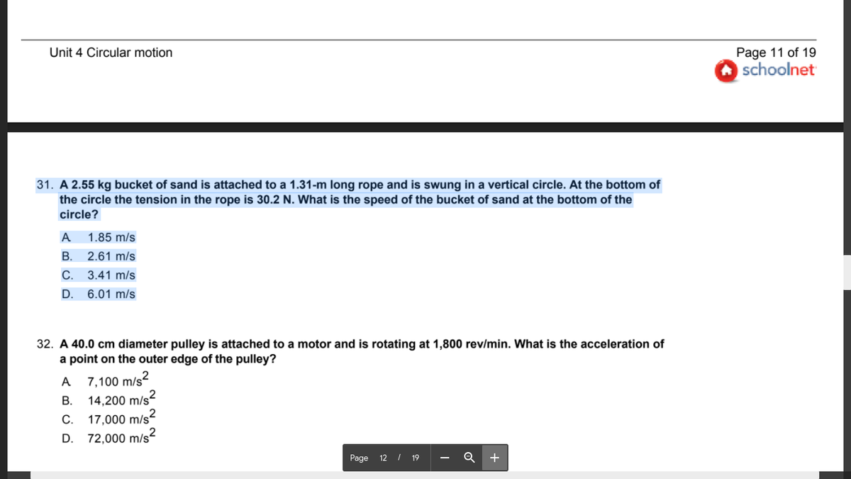 Unit 4 Circular motion
Page 11 of 19
schoolnet
31. A 2.55 kg bucket of sand is attached to a 1.31-m long rope and is swung in a vertical circle. At the bottom of
the circle the tension in the rope is 30.2 N. What is the speed of the bucket of sand at the bottom of the
circle?
A
1.85 m/s
В.
2.61 m/s
С.
3.41 m/s
D.
6.01 m/s
32. A 40.0 cm diameter pulley is attached to a motor and is rotating at 1,800 rev/min. What is the acceleration of
a point on the outer edge of the pulley?
A 7,100 m/s²
14,200 m/s2
17,000 m/s2
72,000 m/s?
В.
С.
D.
Page 12 I 19
+
