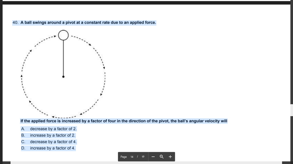 40. A ball swings around a pivot at a constant rate due to an applied force.
If the applied force is increased by a factor of four in the direction of the pivot, the ball's angular velocity will
A
decrease by a factor of 2.
В.
increase by a factor of 2.
С.
decrease by a factor of 4.
D.
increase by a factor of 4.
Page 14 / 19
Q +
