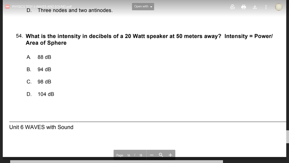 Open with -
POF PHYSICS TESY 6 WAVES AND SOUND.pdf
D.
Three nodes and two antinodes.
54. What is the intensity in decibels of a 20 Watt speaker at 50 meters away? Intensity = Power/
Area of Sphere
%3D
A
88 dB
В.
94 dB
С.
98 dB
D.
104 dB
Unit 6 WAVES with Sound
Page 16 / 18 - Q +
