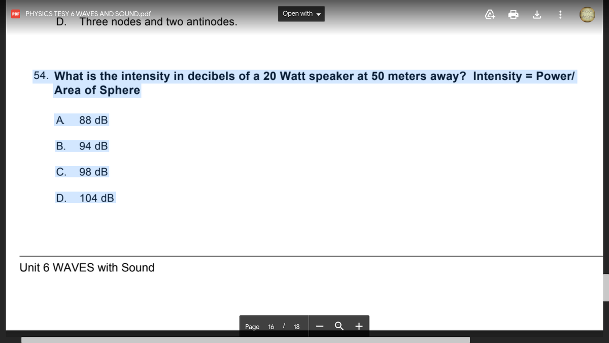 PHYSICS TESY 6 WAVES AND SOUND.pdf
Open with ,
PDF
D.
Three nodes and two antinodes.
54. What is the intensity in decibels of a 20 Watt speaker at 50 meters away? Intensity = Power/
Area of Sphere
%3D
A
88 dB
В.
94 dB
С.
98 dB
D.
104 dB
Unit 6 WAVES with Sound
Page 16 / 18
Q +
