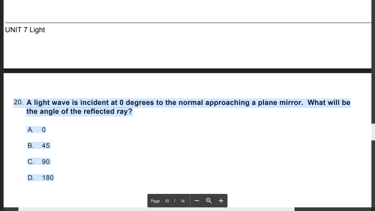 UNIT 7 Light
20. A light wave is incident at 0 degrees to the normal approaching a plane mirror. What will be
the angle of the reflected ray?
A O
В.
45
С.
90
D.
180
Page 10 / 14 - Q +
