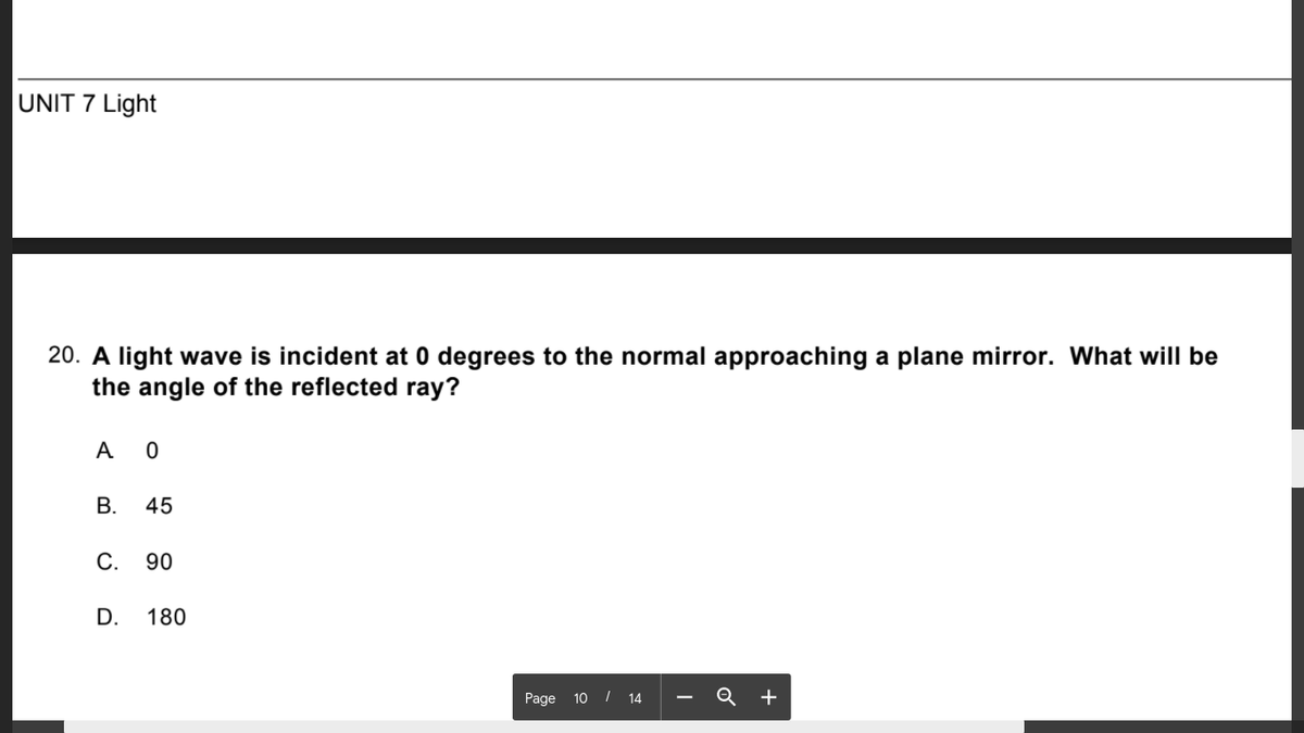 UNIT 7 Light
20. A light wave is incident at 0 degrees to the normal approaching a plane mirror. What will be
the angle of the reflected ray?
A 0
В.
45
С.
90
D.
180
Page 10 / 14 -
Q +
