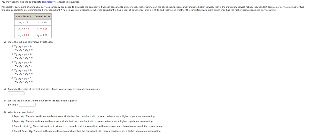 You may need to use the appropriate technology to answer this question.
Periodically, customers of a financial services company are asked to evaluate the company's financial consultants and services. Higher ratings on the client satisfaction survey indicate better service, with 7 the maximum service rating. Independent samples of service ratings for two
financial consultants are summarized here. Consultant A has 10 years of experience, whereas consultant B has 1 year of experience. Use a = 0.05 and test to see whether the consultant with more experience has the higher population mean service rating.
Consultant A
n₁ 16
X₁ = 6.84
S₁ = 0.64
(a) State the null and alternative hypotheses.
Ho: M₁ M₂ > 0
Ha: M₁
M₂ ≤ 0
(d)
=
Ho: M₁ - M₂ ≤0
Ha: M₁ M₂ > 0
-
○ Ho: M₁ - μ₂ = 0
Ha: M₁ M₂ #0
Ho: 11-1₂ 50
Ha: M₁ M₂ = 0
-
Ho: M₁ M₂ O
Ha: M₁ M₂ 0
=
Consultant B
-
72 10
x₂ = = 6.25
=
$2=
= 0.75
(b) Compute the value of the test statistic. (Round your answer to three decimal places.)
(c) What is the p-value? (Round your answer to four decimal places.)
p-value
What is your conclusion?
Reject Ho. There is insufficient evidence to conclude that the consultant with more experience has a higher population mean rating.
Reject Ho. There is sufficient evidence to conclude that the consultant with more experience has a higher population mean rating.
Do not reject Ho. There is insufficient evidence to conclude that the consultant with more experience has a higher population mean rating.
O Do not Reject Ho. There is sufficient evidence to conclude that the consultant with more experience has a higher population mean rating.