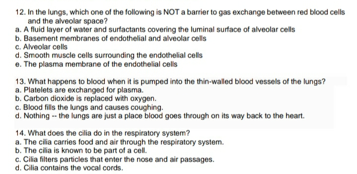 12. In the lungs, which one of the following is NOT a barrier to gas exchange between red blood cells
and the alveolar space?
a. A fluid layer of water and surfactants covering the luminal surface of alveolar cells
b. Basement membranes of endothelial and alveolar cells
c. Alveolar cells
d. Smooth muscle cells surrounding the endothelial cells
e. The plasma membrane of the endothelial cells
13. What happens to blood when it is pumped into the thin-walled blood vessels of the lungs?
a. Platelets are exchanged for plasma.
b. Carbon dioxide is replaced with oxygen.
c. Blood fills the lungs and causes coughing.
d. Nothing -- the lungs are just a place blood goes through on its way back to the heart.
14. What does the cilia do in the respiratory system?
a. The cilia carries food and air through the respiratory system.
b. The cilia is known to be part of a cell.
c. Cilia filters particles that enter the nose and air passages.
d. Cilia contains the vocal cords.
