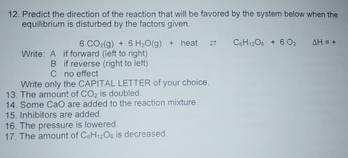 12. Predict the direction of the reaction that will be favored by the system below when the
equilibrium is disturbed by the factors given.
6 CO2(g) + 5 H20(g) + heat
C6H1206 + 6 02
AH = +
Write: A if forward (ieft to right)
B if reverse (right to left)
C no effect
Write only the CAPITAL LETTER of your choice.
13. The amount of CO2 is doubled.
14. Some CaO are added to the reaction mixture.
15. Inhibitors are added.
16. The pressure is lowered.
17. The amount of CeH12O6 is decreased.
