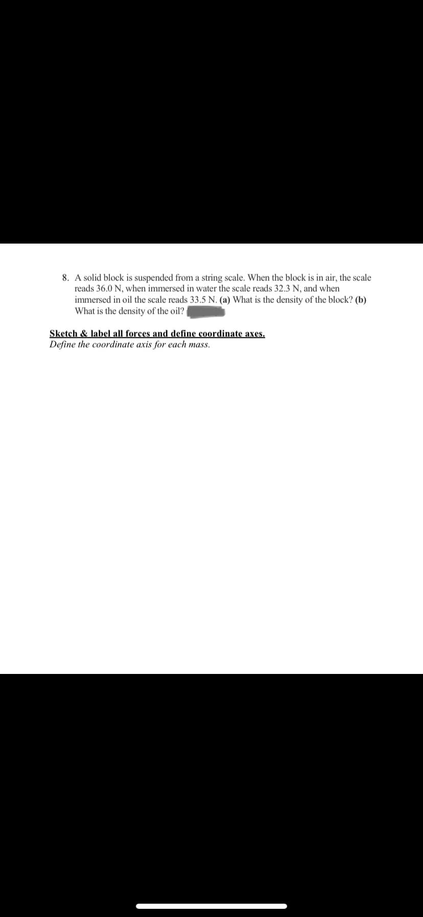 8. A solid block is suspended from a string scale. When the block is in air, the scale
reads 36.0 N, when immersed in water the scale reads 32.3 N, and when
immersed in oil the scale reads 33.5 N. (a) What is the density of the block? (b)
What is the density of the oil?
Sketch & label all forces and define coordinate axes.
Define the coordinate axis for each mass.
