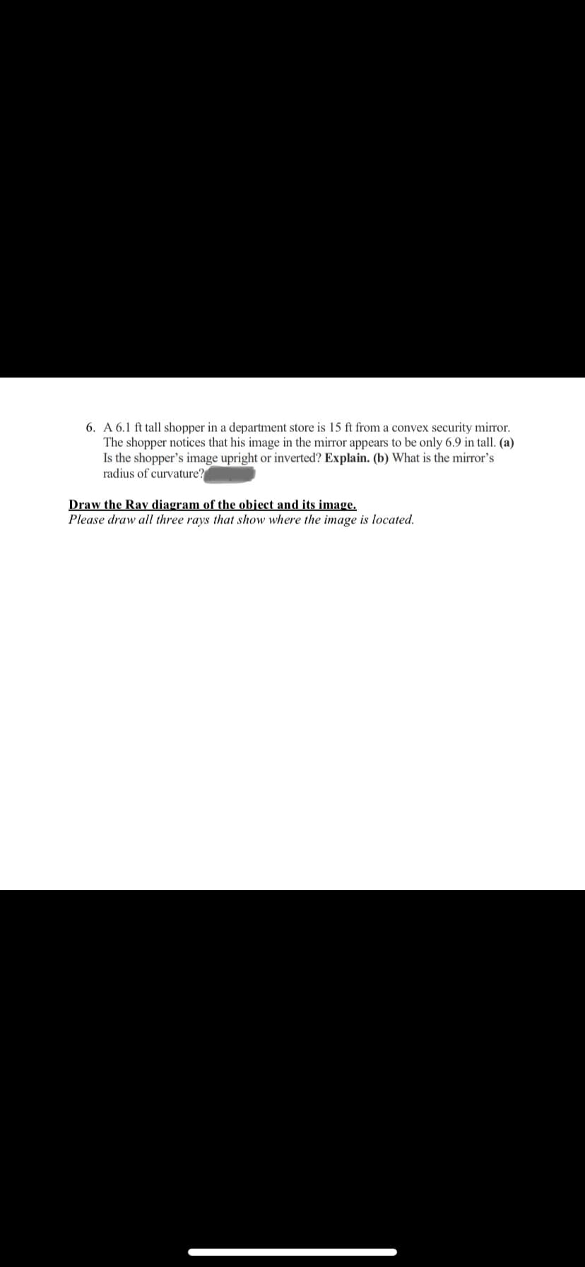 6. A 6.1 ft tall shopper in a department store is 15 ft from a convex security mirror.
The shopper notices that his image in the mirror appears to be only 6.9 in tall. (a)
Is the shopper's image upright or inverted? Explain. (b) What is the mirror's
radius of curvature?
Draw the Ray diagram of the object and its image.
Please draw all three rays that show where the image is located.
