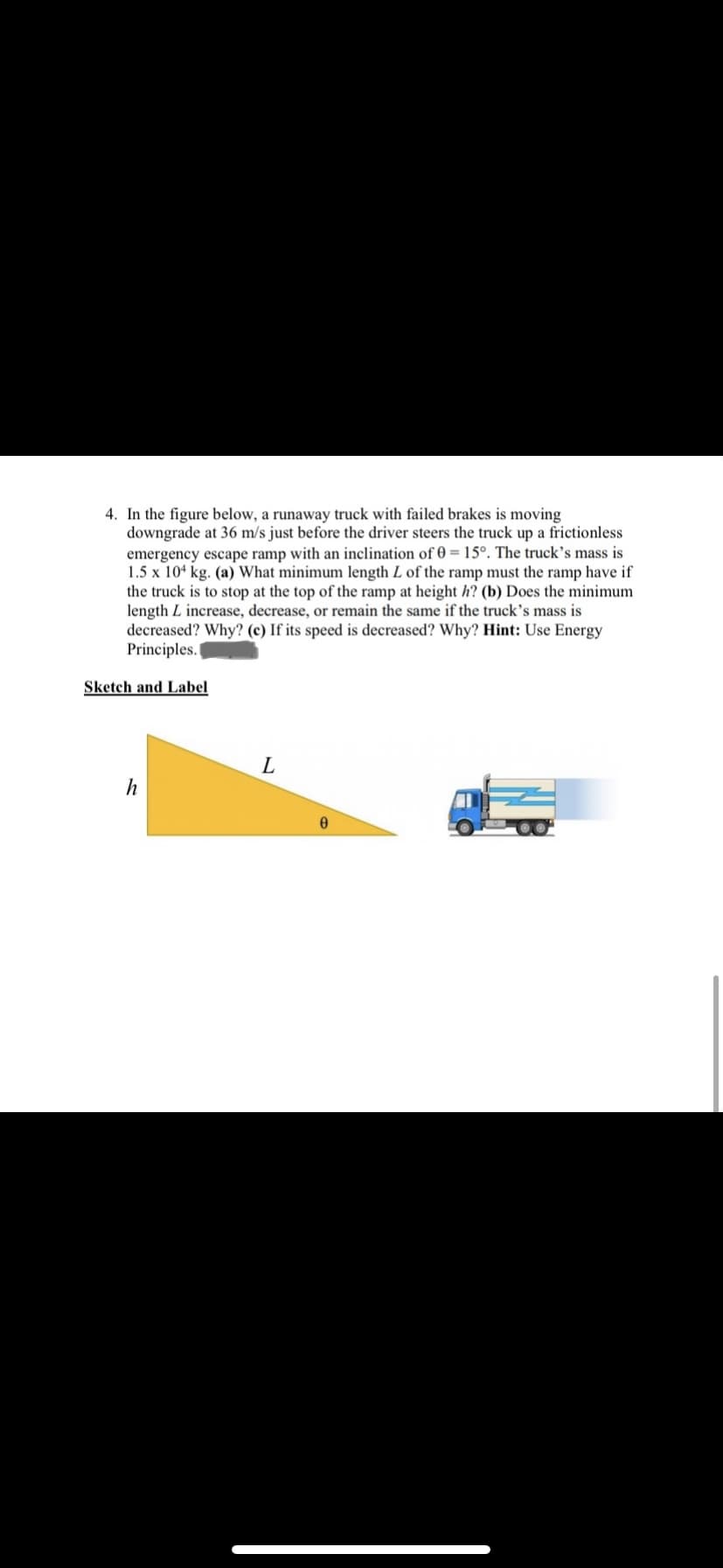 4. In the figure below, a runaway truck with failed brakes is moving
downgrade at 36 m/s just before the driver steers the truck up a frictionless
emergency escape ramp with an inclination of 0 = 15°. The truck's mass is
1.5 x 104 kg. (a) What minimum length L of the ramp must the ramp have if
the truck is to stop at the top of the ramp at height h? (b) Does the minimum
length L increase, decrease, or remain the same if the truck's mass is
decreased? Why? (c) If its speed is decreased? Why? Hint: Use Energy
Principles.
Sketch and Label
L
