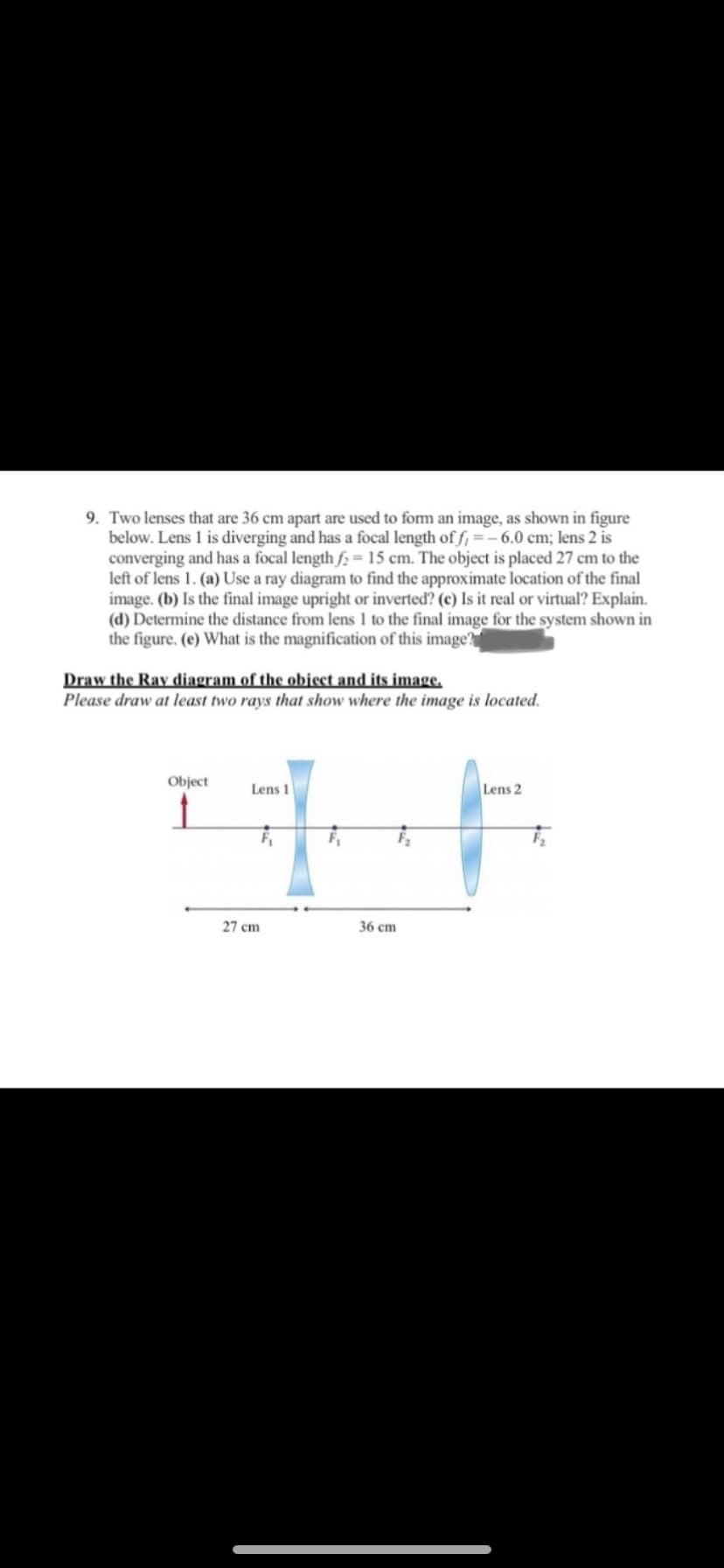 9. Two lenses that are 36 cm apart are used to form an image, as shown in figure
below. Lens 1 is diverging and has a focal length of f, =- 6.0 cm; lens 2 is
converging and has a focal length f2= 15 cm. The object is placed 27 cm to the
left of lens 1. (a) Use a ray diagram to find the approximate location of the final
image. (b) Is the final image upright or inverted? (c) Is it real or virtual? Explain.
(d) Determine the distance from lens 1 to the final image for the system shown in
the figure. (e) What is the magnification of this image?
Draw the Ray diagram of the object and its image.
Please draw at least two rays that show where the image is located.
Object
Lens 1
Lens 2
27 cm
36 сm
