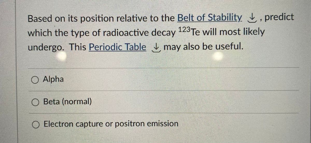 Based on its position relative to the Belt of Stability , predict
which the type of radioactive decay 123Te will most likely
undergo. This Periodic Table , may also be useful.
O Alpha
O Beta (normal)
O Electron capture or positron emission
