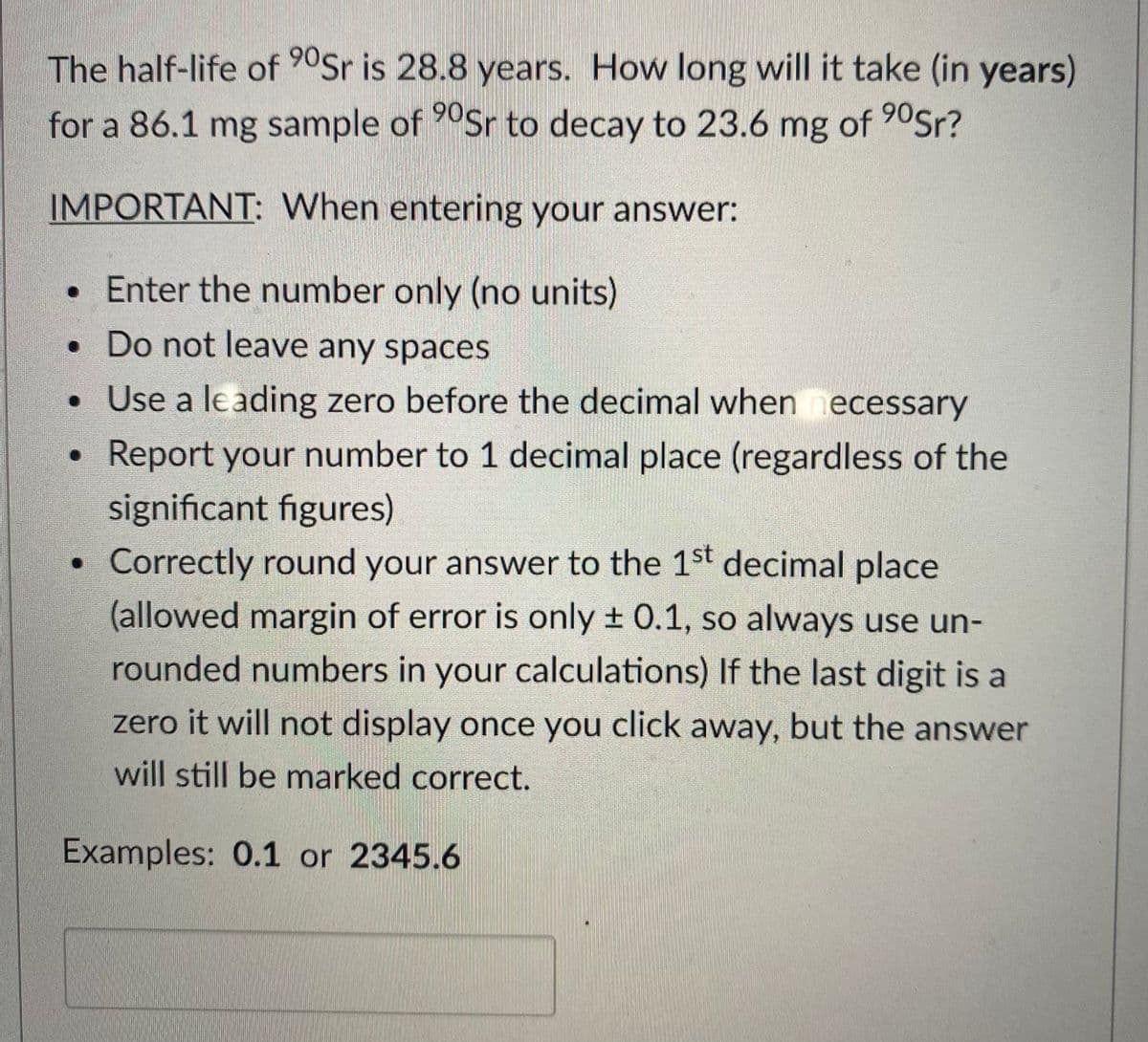 for a 86.1 mg sample of 90Sr to decay to 23.6 mg of 90Sr?
The half-life of 90Sr is 28.8 years. How long will it take (in years)
IMPORTANT: When entering your answer:
• Enter the number only (no units)
• Do not leave any spaces
• Use a leading zero before the decimal when necessary
Report your number to 1 decimal place (regardless of the
significant figures)
• Correctly round your answer to the 1st decimal place
(allowed margin of error is only + 0.1, so always use un-
rounded numbers in your calculations) If the last digit is a
zero it will not display once you click away, but the answer
will still be marked correct.
Examples: 0.1 or 2345.6
