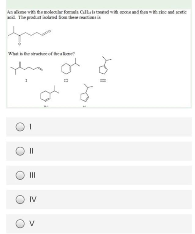 An alkene with the molecular formula CaHu is treated with ozone and then with zinc and acetic
acid. The product isolated from these reactions is
What is the structure of the alkene?
I
II
II
II
IV
O v
