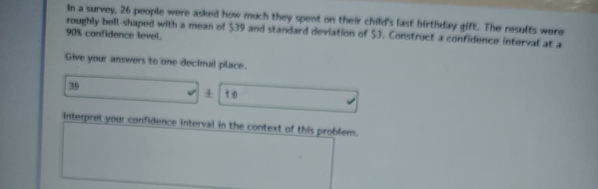 In a survey, 26 people were asked how much they spent on their child's last birthday gift. The results were
roughly bell-shaped with a mean of $39 and standard deviation of $3. Construct a confidence interval at a
90% confidence level.
Give your answers to one decimal place.
39
10
Interpret your confidence interval in the context of this problem.