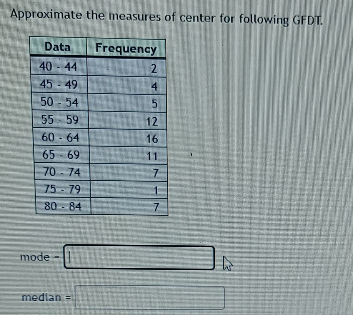 Approximate the measures of center for following GFDT.
Data
Frequency
40 44
45 - 49
4
50 - 54
55 - 59
12
60 64
16
65 69
11
70 - 74
75 - 79
80
84
mode
median
%3D
