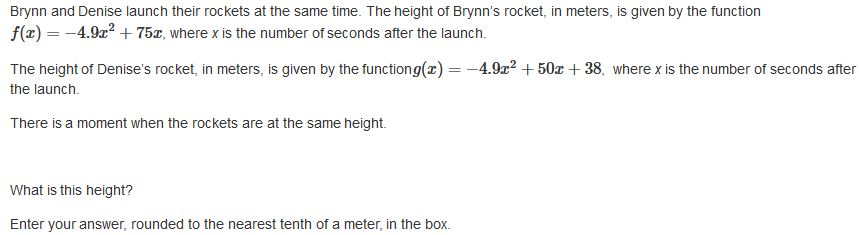 Brynn and Denise launch their rockets at the same time. The height of Brynn's rocket, in meters, is given by the function
f(x) = -4.9x? + 75x, where x is the number of seconds after the launch.
The height of Denise's rocket, in meters, is given by the functiong(x) =
-4.9x? + 50x + 38, where x is the number of seconds after
%3D
the launch.
There is a moment when the rockets are at the same height.
What is this height?
Enter your answer, rounded to the nearest tenth of a meter, in the box.

