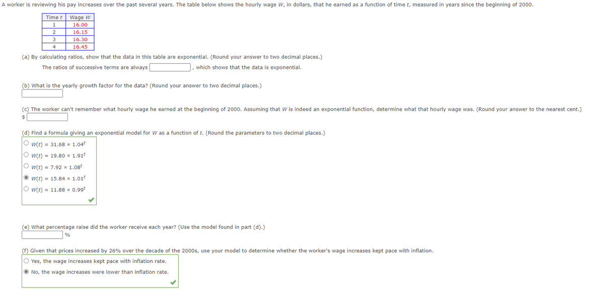 A worker is reviewing his pay increases over the past several years. The table below shows the hourly wage W, in dollars, that he earned as a function of time t, measured in years since the beginning of 2000.
Time t
Wage W
1
16.00
2
16.15
3
16.30
4
16.45
(a) By calculating ratios, show that the data in this table are exponential. (Round your answer to two decimal places.)
The ratios of successive terms are always
which shows that the data is exponential.
(b) What is the yearly growth factor for the data? (Round your answer to two decimal places.)
(c) The worker can't remember what hourly wage he earned at the beginning of 2000. Assuming that W is indeed an exponential function, determine what that hourly wage was. (Round your answer to the nearest cent.)
2$
(d) Find a formula giving an exponential model for W as a function of t. (Round the parameters to two decimal places.)
O w(t) = 31.68 x 1.04
O w(t) = 19.80 x 1.91
O w(t) = 7.92 x 1.08t
O w(t) = 15.84 x 1.01t
O w(t) = 11.88 x 0.99t
(e) What percentage raise did the worker receive each year? (Use the model found in part (d).)
%
(f) Given that prices increased by 26% over the decade of the 2000s, use your model to determine whether the worker's wage increases kept pace with inflation.
O Yes, the wage increases kept pace with inflation rate.
Ô No, the wage increases were lower than inflation rate.
