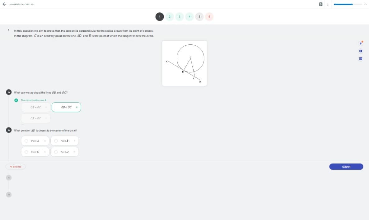 + TANGENTS TO CIRCLES
1
1.
In this question we aim to prove that the tangent is perpendicular to the radius drawn from its point of contact
In the diagram, C is an arbitrary point on the line AD., and B is the point at which the tangent meets the circle.
What can we say about the lines OB and OC?
O The correct option was B
OB < OC
OB > OC
What point on AD is closest to the center of the circle?
Point A
Point B
O Point C
O Poir D
A Sip step
Submit
|
